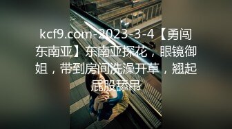 kcf9.com-2023-3-4【勇闯东南亚】东南亚探花，眼镜御姐，带到房间洗澡开草，翘起屁股舔吊