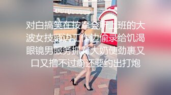 对白搞笑在按摩会所上班的大波女技师边工作边偸录给饥渴眼镜男服务抓着大奶使劲裹又口又撸不过瘾还要约出打炮