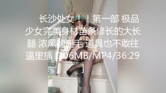 ❤️长沙处女！！第一部 极品少女完美身材苗条修长的大长腿 浓黑的逼毛 道具也不敢往逼里插 [206MB/MP4/36:29]