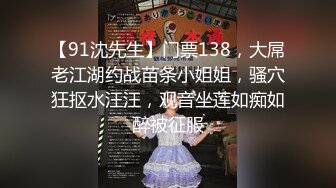 【91沈先生】门票138，大屌老江湖约战苗条小姐姐，骚穴狂抠水汪汪，观音坐莲如痴如醉被征服