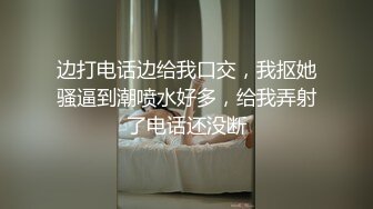 边打电话边给我口交，我抠她骚逼到潮喷水好多，给我弄射了电话还没断