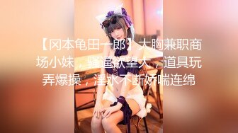 【冈本龟田一郎】大胸兼职商场小妹，骚逼欲望大，道具玩弄爆操，淫水不断娇喘连绵