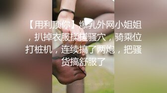 【用利顶你】爆乳外网小姐姐，扒掉衣服揉搓骚穴，骑乘位打桩机，连续搞了两炮，把骚货搞舒服了