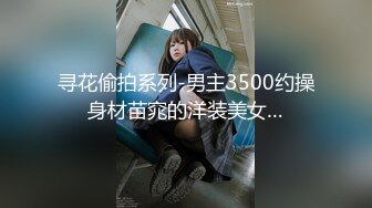 寻花偷拍系列-男主3500约操身材苗窕的洋装美女…