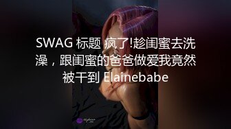 SWAG 标题 疯了!趁闺蜜去洗澡，跟闺蜜的爸爸做爱我竟然被干到 Elainebabe