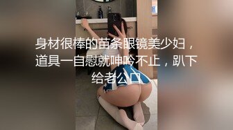 身材很棒的苗条眼镜美少妇，道具一自慰就呻吟不止，趴下给老公口