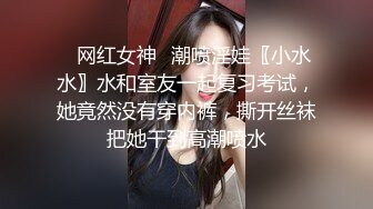 ✿网红女神✿潮喷淫娃〖小水水〗水和室友一起复习考试，她竟然没有穿内裤，撕开丝袜把她干到高潮喷水