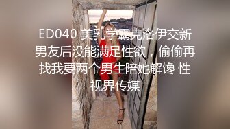 ED040 美乳学霸克洛伊交新男友后没能满足性欲，偷偷再找我要两个男生陪她解馋 性视界传媒