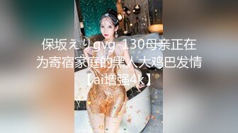 保坂えりgvg-130母亲正在为寄宿家庭的黑人大鸡巴发情【ai增强4k】