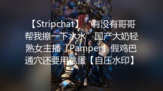 【Stripchat】“有没有哥哥帮我擦一下水水”国产大奶轻熟女主播「Pamper」假鸡巴通穴还要用跳蛋【自压水印】