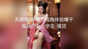 天美传媒-男友视角体验爆干极品少女大学生-骚货