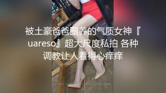 被土豪爸爸圈养的气质女神『uareso』超大尺度私拍 各种调教让人看得心痒痒