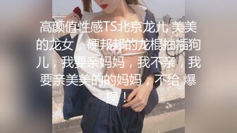 高颜值性感TS北京龙儿 美美的龙女，硬邦邦的龙棍抽插狗儿，我要亲妈妈，我不亲，我要亲美美的的妈妈，不给 爆操！