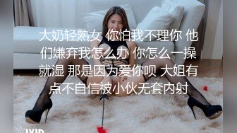 大奶轻熟女 你怕我不理你 他们嫌弃我怎么办 你怎么一操就湿 那是因为爱你呗 大姐有点不自信被小伙无套内射