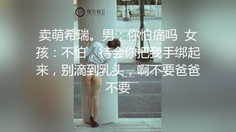 卖萌希瑞。男：你怕痛吗  女孩：不怕，待会你把我手绑起来，别滴到乳头，啊不要爸爸不要