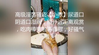 高级淫荡骚货【小依】尿道口阴道口湿润，掰开近距离观赏，吃肉棒爽啦再自慰，好骚气哦！