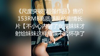 《尺度突破?超强作品》售价153RMB高质感乱伦剧情长片【不小心内射了女友妹妹才射给妹妹这样应该不会怀孕了吧？】