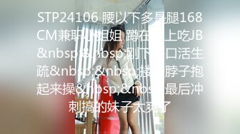 STP24106 腰以下多是腿168CM兼职小姐姐 蹲在地上吃JB&nbsp;&nbsp;刚下海口活生疏&nbsp;&nbsp;搂着脖子抱起来操&nbsp;&nbsp;最后冲刺搞的妹子太爽了