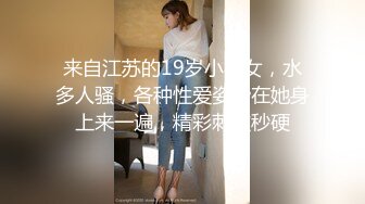 来自江苏的19岁小美女，水多人骚，各种性爱姿势在她身上来一遍，精彩刺激秒硬