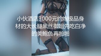 小伙酒店3000元约炮极品身材的大长腿黑丝御姐先吃白净的美鲍鱼再啪啪