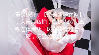 重磅核弹，【绝美新疆女神】，大尺度私拍，蜘蛛人装，高铁连体黑丝，风骚妖娆超清画质，极品尤物超诱惑