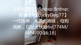 【新片速遞】&nbsp;&nbsp;❣️推荐❣️【LuckyDog77】一代炮神，JK白虎嫩妹，母狗调教，白丝大长腿6v[774M/MP4/00:16:16]