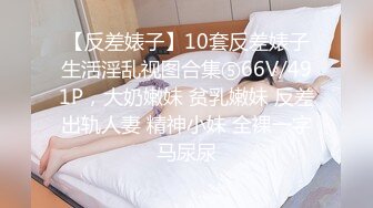 【反差婊子】10套反差婊子生活淫乱视图合集⑤66V/491P，大奶嫩妹 贫乳嫩妹 反差出轨人妻 精神小妹 全裸一字马尿尿