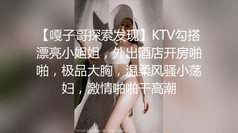 【嘎子哥探索发现】KTV勾搭漂亮小姐姐，外出酒店开房啪啪，极品大胸，温柔风骚小荡妇，激情啪啪干高潮