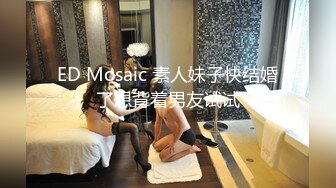 ED Mosaic 素人妹子快结婚了想背着男友试试