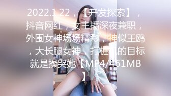 2022.1.22，【开发探索】，抖音网红，女主播深夜兼职，外围女神场场精彩，神似王鸥，大长腿女神，打桩机的目标就是操哭她【MP4/461MB】