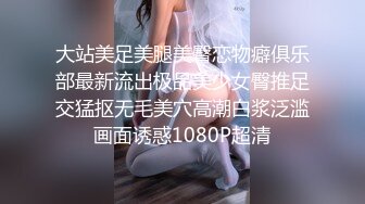 大站美足美腿美臀恋物癖俱乐部最新流出极品美少女臀推足交猛抠无毛美穴高潮白浆泛滥画面诱惑1080P超清