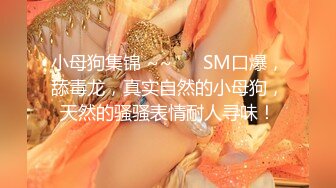 小母狗集锦 ~~ ❤️SM口爆，舔毒龙，真实自然的小母狗，天然的骚骚表情耐人寻味！