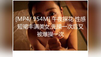 [MP4/ 954M] 午夜探花 性感短裙丰满美女,先操一次后又被爆操一次