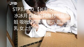 STP33900 【长腿反差女神】水冰月 极品窈窕身材气质御姐 吸吮鲜甜美味蜜穴 圆润雪乳 女上位榨汁角度超赞 大屌无情爆操