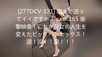 [277DCV-171] 家まで送ってイイですか？ case.165 衝撃映像！これが彼女の人生を変えたビッグバンセックス！涙！涙！！涙！！！