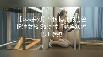 【cos系列】异国情调的角色扮演女孩 Sara 惊呼她喜欢鸡巴！萨拉