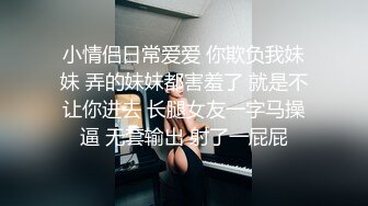 小情侣日常爱爱 你欺负我妹妹 弄的妹妹都害羞了 就是不让你进去 长腿女友一字马操逼 无套输出 射了一屁屁