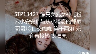 STP13427 漂亮美乳女神〖粉穴小安安〗与从小暗恋的邻家哥哥JQ口交啪啪 连干两炮 无套直接操 太漂亮