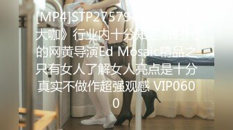 [MP4]STP27579 《顶级摄影大咖》行业内十分知名新时代的网黄导演Ed Mosaic精品之只有女人了解女人亮点是十分真实不做作超强观感 VIP0600