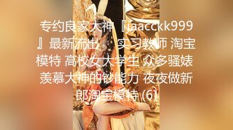 专约良家大神『jaacckk999』最新流出❤️实习教师 淘宝模特 高校女大学生 众多骚婊 羡慕大神的钞能力 夜夜做新郎淘宝模特 (6)