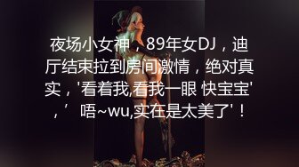 夜场小女神，89年女DJ，迪厅结束拉到房间激情，绝对真实，'看着我,看我一眼 快宝宝'，’唔~wu,实在是太美了'！