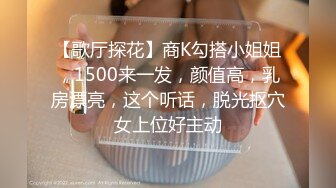 【歌厅探花】商K勾搭小姐姐，1500来一发，颜值高，乳房漂亮，这个听话，脱光抠穴女上位好主动