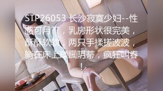 STP26053 长沙寂寞少妇--性感可月??，乳房形状很完美，酥酥软软，两只手揉搓波波，躺在床上蹂躏阴蒂，疯狂叫春！