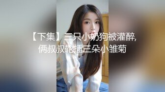 【下集】三只小奶狗被灌醉,俩叔叔轮插三朵小雏菊