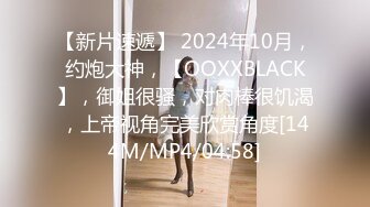 【新片速遞】 2024年10月，约炮大神，【OOXXBLACK】，御姐很骚，对肉棒很饥渴，上帝视角完美欣赏角度[144M/MP4/04:58]