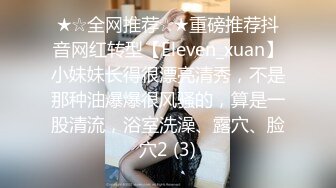 ★☆全网推荐☆★重磅推荐抖音网红转型【Eleven_xuan】小妹妹长得很漂亮清秀，不是那种油爆爆很风骚的，算是一股清流，浴室洗澡、露穴、脸穴2 (3)