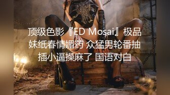 顶级色影『ED Mosai』极品妹纸春情媚药 众猛男轮番抽插小逼操麻了 国语对白