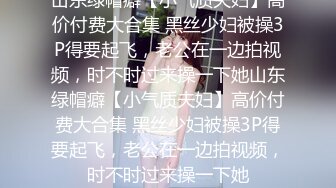 山东绿帽癖【小气质夫妇】高价付费大合集 黑丝少妇被操3P得要起飞，老公在一边拍视频，时不时过来操一下她山东绿帽癖【小气质夫妇】高价付费大合集 黑丝少妇被操3P得要起飞，老公在一边拍视频，时不时过来操一下她