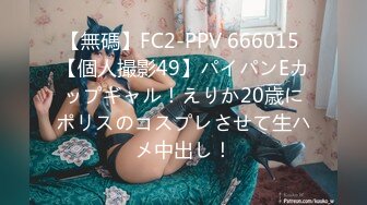 【無碼】FC2-PPV 666015 【個人撮影49】パイパンEカップギャル！えりか20歳にポリスのコスプレさせて生ハメ中出し！