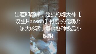 出道即巅峰，超强约炮大神【汉生Hanson】付费长视频①，够大够猛，爆肏各种极品小姐姐